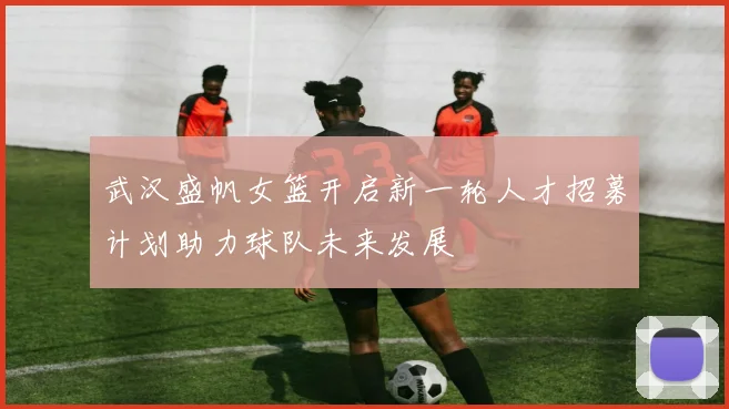 武汉盛帆女篮开启新一轮人才招募计划助力球队未来发展