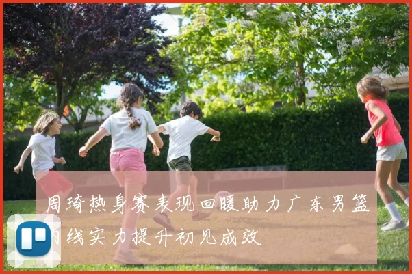 周琦热身赛表现回暖助力广东男篮内线实力提升初见成效