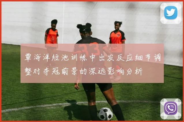 覃海洋短池训练中出发反应细节调整对夺冠前景的深远影响分析