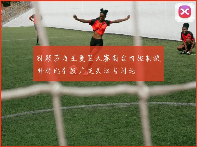 孙颖莎与王曼昱大赛前台内控制提升对比引发广泛关注与讨论